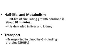 • Half-life and Metabolism
–Half-life of circulating growth hormone is
about 20 minutes.
–It is degraded in liver and kidney
• Transport
–Transported in blood by GH-binding
proteins (GHBPs)
 