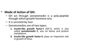 • Mode of Action of GH:
– GH act through somatomedin is a poly-peptide
through which growth hormone acts.
– It is secreted by liver.
– Somatomedins are of two types:
1. Insulin-like growth factor-I (IGF-I), which is also
called somatomedin C, acts on bones and protein
metabolism.
2. Insulin-like growth factor-II, plays an important role
in growth of fetus
 