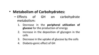 • Metabolism of Carbohydrates:
– Effects of GH on carbohydrate
metabolism:
1. Decrease in the peripheral utilization of
glucose for the production of energy
2. Increase in the deposition of glycogen in the
cells
3. Decrease in the uptake of glucose by the cells
4. Diabeto-genic effect of GH
 