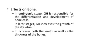 • Effects on Bone:
– In embryonic stage, GH is responsible for
the differentiation and development of
bone cells.
– In later stages, GH increases the growth of
the skeleton.
– It increases both the length as well as the
thickness of the bones.
 