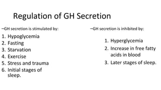 Regulation of GH Secretion
–GH secretion is stimulated by:
1. Hypoglycemia
2. Fasting
3. Starvation
4. Exercise
5. Stress and trauma
6. Initial stages of
sleep.
–GH secretion is inhibited by:
1. Hyperglycemia
2. Increase in free fatty
acids in blood
3. Later stages of sleep.
 