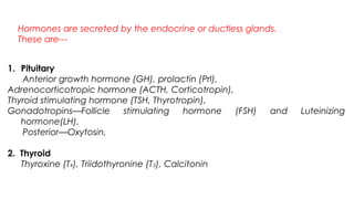 Hormones are secreted by the endocrine or ductless glands.
These are---
1. Pituitary
(a) Anterior growth hormone (GH), prolactin (Prl),
Adrenocorticotropic hormone (ACTH, Corticotropin),
Thyroid stimulating hormone (TSH, Thyrotropin),
Gonadotropins—Follicle stimulating hormone (FSH) and Luteinizing
hormone(LH).
(b) Posterior—Oxytosin,
2. Thyroid
Thyroxine (T4), Triidothyronine (T3), Calcitonin
 