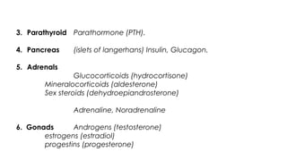 3. Parathyroid Parathormone (PTH).
4. Pancreas (islets of langerhans) Insulin, Glucagon.
5. Adrenals
(a)Cortex Glucocorticoids (hydrocortisone)
Mineralocorticoids (aldesterone)
Sex steroids (dehydroepiandrosterone)
(b) Medulla Adrenaline, Noradrenaline
6. Gonads Androgens (testosterone)
estrogens (estradiol)
progestins (progesterone)
 