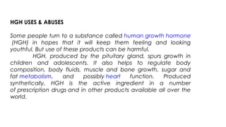 HGH USES & ABUSES
Some people turn to a substance called human growth hormone
 (HGH) in hopes that it will keep them feeling and looking
youthful. But use of these products can be harmful.
HGH, produced by the pituitary gland, spurs growth in
children and adolescents. It also helps to regulate body
composition, body fluids, muscle and bone growth, sugar and
fat metabolism, and possibly heart function. Produced
synthetically, HGH is the active ingredient in a number
of prescription drugs and in other products available all over the
world.
 