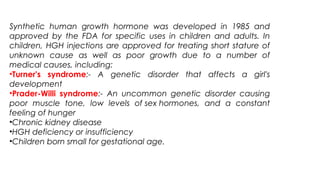 Synthetic human growth hormone was developed in 1985 and
approved by the FDA for specific uses in children and adults. In
children, HGH injections are approved for treating short stature of
unknown cause as well as poor growth due to a number of
medical causes, including:
•Turner's syndrome:- A genetic disorder that affects a girl's
development
•Prader-Willi syndrome:- An uncommon genetic disorder causing
poor muscle tone, low levels of sex hormones, and a constant
feeling of hunger
•Chronic kidney disease
•HGH deficiency or insufficiency
•Children born small for gestational age.
 