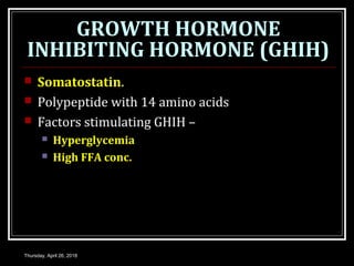GROWTH HORMONE
INHIBITING HORMONE (GHIH)
 Somatostatin.
 Polypeptide with 14 amino acids
 Factors stimulating GHIH –
 Hyperglycemia
 High FFA conc.
Thursday, April 26, 2018
 