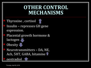OTHER CONTROL
MECHANISMS
 Thyroxine , cortisol
 Insulin – represses GH gene
expression.
 Placental growth hormone &
lactogen
 Obesity
 Neurotransmitters – DA, NE,
Ach, 5HT, GABA, hitamine
 oestradiol
Thursday, April 26, 2018
 