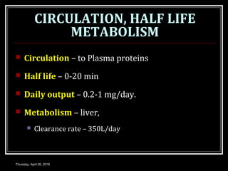 CIRCULATION, HALF LIFE
METABOLISM
 Circulation – to Plasma proteins
 Half life – 0-20 min
 Daily output – 0.2-1 mg/day.
 Metabolism – liver,
 Clearance rate – 350L/day
Thursday, April 26, 2018
 