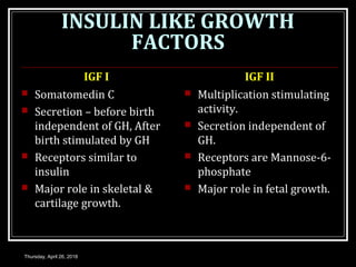 INSULIN LIKE GROWTH
FACTORS
IGF I
 Somatomedin C
 Secretion – before birth
independent of GH, After
birth stimulated by GH
 Receptors similar to
insulin
 Major role in skeletal &
cartilage growth.
IGF II
 Multiplication stimulating
activity.
 Secretion independent of
GH.
 Receptors are Mannose-6-
phosphate
 Major role in fetal growth.
Thursday, April 26, 2018
 