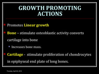 GROWTH PROMOTING
ACTIONS
 Promotes Linear growth
 Bone – stimulate osteoblastic activity converts
cartilage into bone
 Increases bone mass.
 Cartilage - stimulate proliferation of chondrocytes
in epiphyseal end plate of long bones.
Thursday, April 26, 2018
 