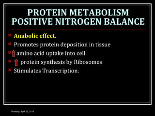 PROTEIN METABOLISM
POSITIVE NITROGEN BALANCE
 Anabolic effect.
 Promotes protein deposition in tissue
 amino acid uptake into cell
 protein synthesis by Ribosomes
 Stimulates Transcription.
Thursday, April 26, 2018
 