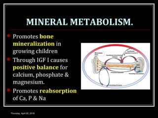 MINERAL METABOLISM.
 Promotes bone
mineralization in
growing children
 Through IGF I causes
positive balance for
calcium, phosphate &
magnesium.
 Promotes reabsorption
of Ca, P & Na
Thursday, April 26, 2018
 