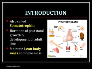 INTRODUCTION
 Also called
Somatotrophin
 Hormone of post natal
growth &
development of adult
size
 Maintain Lean body
mass and bone mass.
Thursday, April 26, 2018
 