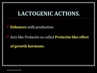 LACTOGENIC ACTIONS.
 Enhances milk production
 Acts like Prolactin so called Prolactin like effect
of growth hormone.
Thursday, April 26, 2018
 