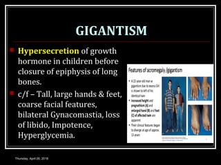 GIGANTISM
 Hypersecretion of growth
hormone in children before
closure of epiphysis of long
bones.
 c/f – Tall, large hands & feet,
coarse facial features,
bilateral Gynacomastia, loss
of libido, Impotence,
Hyperglycemia.
Thursday, April 26, 2018
 