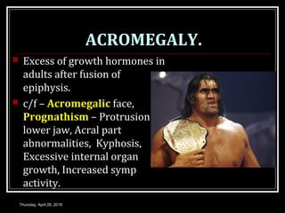 ACROMEGALY.
 Excess of growth hormones in
adults after fusion of
epiphysis.
 c/f – Acromegalic face,
Prognathism – Protrusion of
lower jaw, Acral part
abnormalities, Kyphosis,
Excessive internal organ
growth, Increased symp
activity.
Thursday, April 26, 2018
 