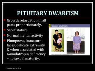 PITUITARY DWARFISM
 Growth retardation in all
parts proportionately.
 Short stature
 Normal mental activity
 Plumpness, immature
faces, delicate extremity
& when associated with
Gonadotropin deficiency
– no sexual maturity.
Thursday, April 26, 2018
 