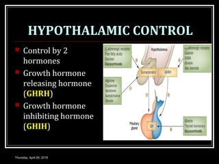 HYPOTHALAMIC CONTROL
 Control by 2
hormones
 Growth hormone
releasing hormone
(GHRH)
 Growth hormone
inhibiting hormone
(GHIH)
Thursday, April 26, 2018
 