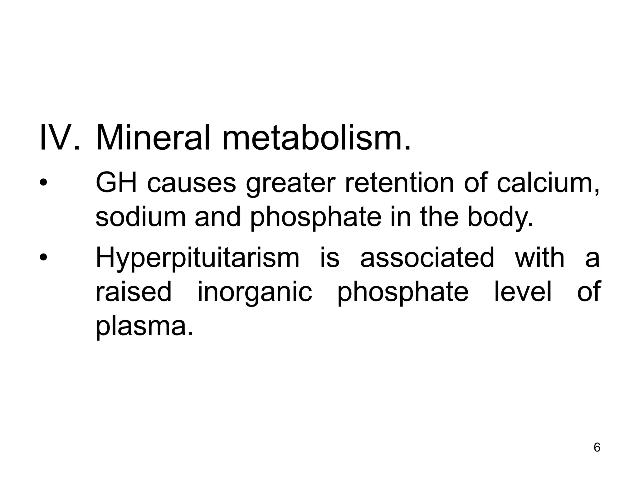 6
IV. Mineral metabolism.
• GH causes greater retention of calcium,
sodium and phosphate in the body.
• Hyperpituitarism is associated with a
raised inorganic phosphate level of
plasma.
 