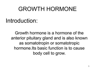 1
GROWTH HORMONE
Introduction:
Growth hormone is a hormone of the
anterior pituitary gland and is also known
as somatotropin or somatotropic
hormone.Its basic function is to cause
body cell to grow.
 