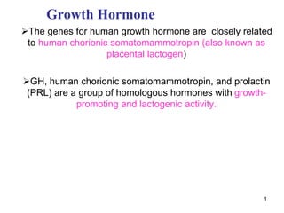 1
Growth Hormone
The genes for human growth hormone are closely related
to human chorionic somatomammotropin (also known as
placental lactogen)
GH, human chorionic somatomammotropin, and prolactin
(PRL) are a group of homologous hormones with growth-
promoting and lactogenic activity.
 