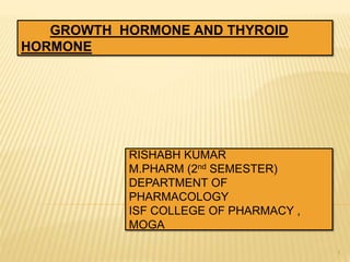 1
GROWTH HORMONE AND THYROID
HORMONE
RISHABH KUMAR
M.PHARM (2nd SEMESTER)
DEPARTMENT OF
PHARMACOLOGY
ISF COLLEGE OF PHARMACY ,
MOGA
 
