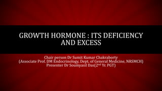 GROWTH HORMONE : ITS DEFICIENCY
AND EXCESS
Chair person Dr Sumit Kumar Chakraborty
(Associate Prof. DM Endocrinology, Dept. of General Medicine, NRSMCH)
Presenter Dr Soumyasil Das(2nd Yr. PGT)
 