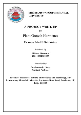 A PROJECT WRITE-UP
ON
Plant Growth Hormones
For course B.Sc. (H) Biotechnology
Submitted By
Abhinav Baranwal
202110902120035
Supervised By
Dr. Gurminder Kaur
Assistant Professor
Faculty of Bioscience, Institute of Bioscience and Technology, Shri
Ramswaroop Memorial University, Lucknow- Deva Road, Barabanki, UP,
India, 225003
SHRI RAMSWAROOP MEMORIAL
UNIVERSITY
 