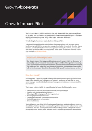 Growth Impact Pilot
You’ve built a successful business and are now ready for your next phase
of growth. But is the rest of your team? Are the managers in your business
equipped to step up and help drive your business forward?
We’re looking for businesses to join the Growth Impact Pilot.
The Growth Impact Pilot gives your business the opportunity to gain access to match
funding of up to £2,000 for every senior manager involved in the strategic direction of your
business, to undertake leadership and management training. In addition, you could be
selected to receive bespoke coaching, tailored to the needs and barriers that exist within
your business, at no extra charge.
How does it work?
You’ll be part of a group of just 600 carefully-selected businesses signed up to the Growth
Impact Pilot. Instantly you will have access to match funding of up to £2,000 for every
senior manager to undertake leadership and management training as recommended for
your business.
The types of training eligible for match funding fall under the following key areas:
•	 Developing an effective personal leadership & management style
•	 Leading and managing high performance
•	 Planning and developing an effective organisation
•	 Creating a joint enterprise culture
•	 Sustaining growth and continuous improvement
•	 Embedding a culture of innovation
•	 New market entry
You could also be one of the 50% of businesses who are then randomly selected to receive
the additional offer of specialist coaching through GrowthAccelerator, tailored to the needs
and barriers that exist within your business. This coaching support will typically involve
getting help in one of three areas: access to finance, business development or innovation.
What is the Growth Impact Pilot?
The Growth Impact Pilot is a ground breaking research project which we developed in
partnership with Government, to assess the impact and benefit of specialist coaching
taken alongside leadership and management training, when compared with businesses
that undertake only leadership and management training. Businesses who participate
will access elements of GrowthAccelerator, the high-growth business support service.
 