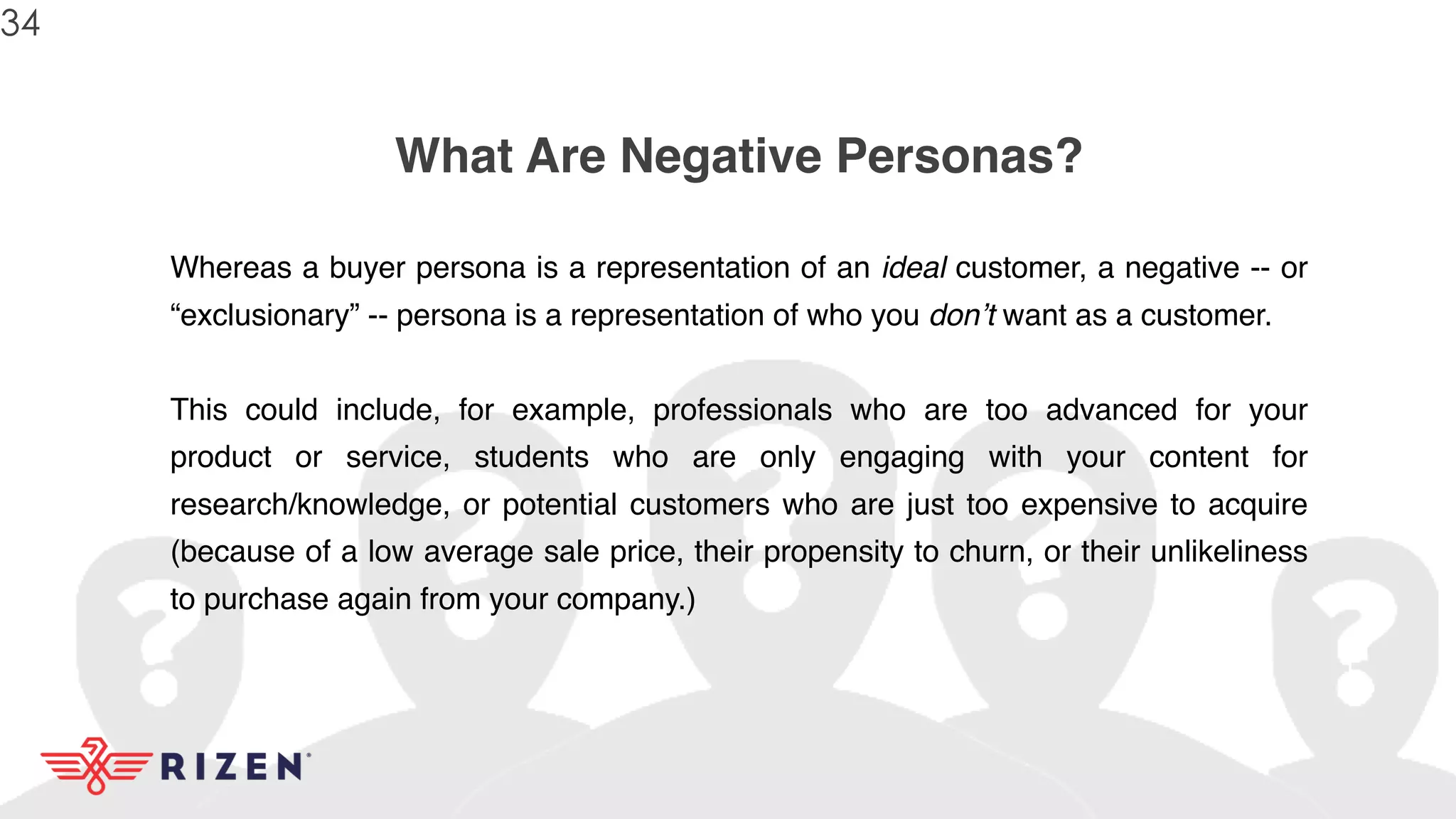 What Are Negative Personas?
Whereas a buyer persona is a representation of an ideal customer, a negative -- or
“exclusionary” -- persona is a representation of who you don’t want as a customer.
This could include, for example, professionals who are too advanced for your
product or service, students who are only engaging with your content for
research/knowledge, or potential customers who are just too expensive to acquire
(because of a low average sale price, their propensity to churn, or their unlikeliness
to purchase again from your company.)
34
 