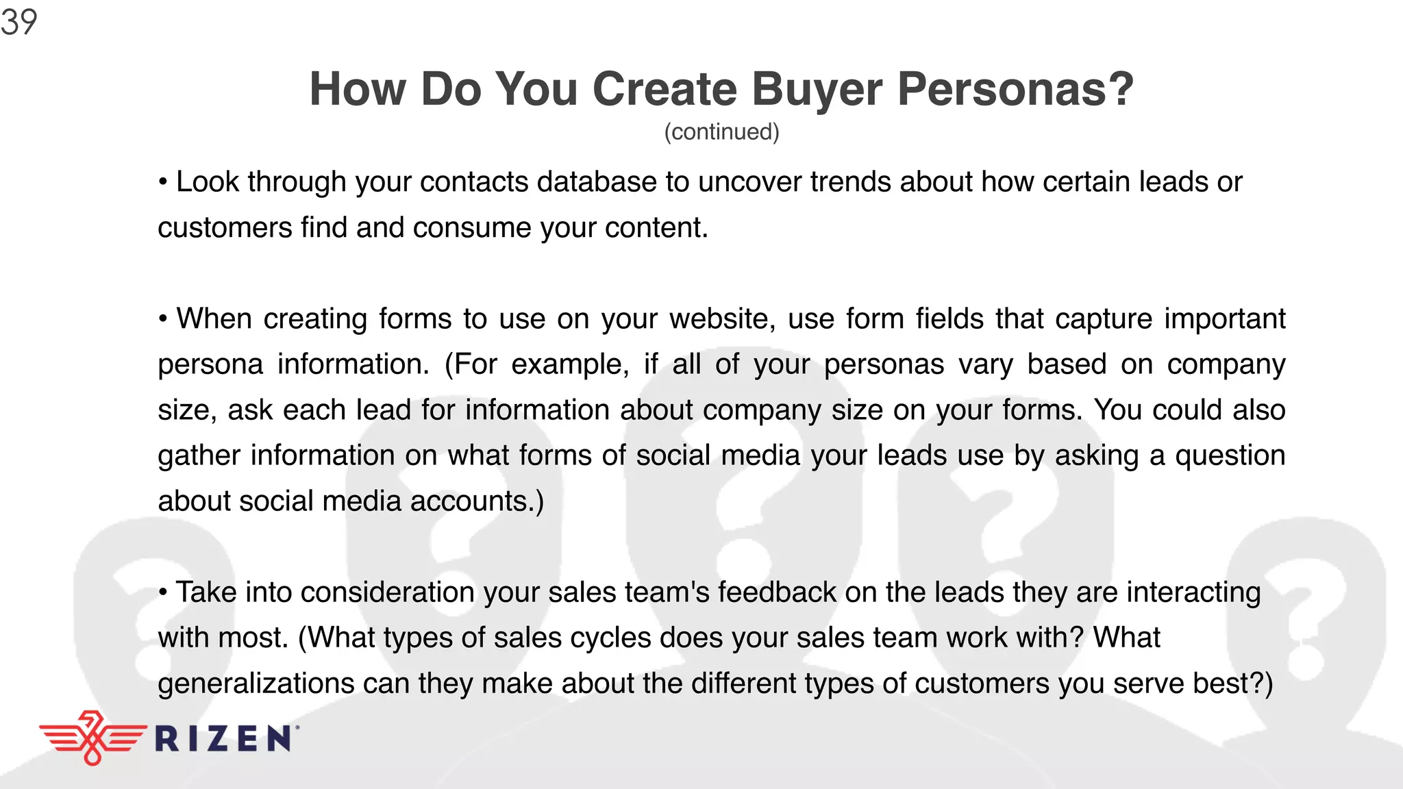 How Do You Create Buyer Personas?
(continued)
• Look through your contacts database to uncover trends about how certain leads or
customers find and consume your content.
• When creating forms to use on your website, use form fields that capture important
persona information. (For example, if all of your personas vary based on company
size, ask each lead for information about company size on your forms. You could also
gather information on what forms of social media your leads use by asking a question
about social media accounts.)
• Take into consideration your sales team's feedback on the leads they are interacting
with most. (What types of sales cycles does your sales team work with? What
generalizations can they make about the different types of customers you serve best?)
39
 