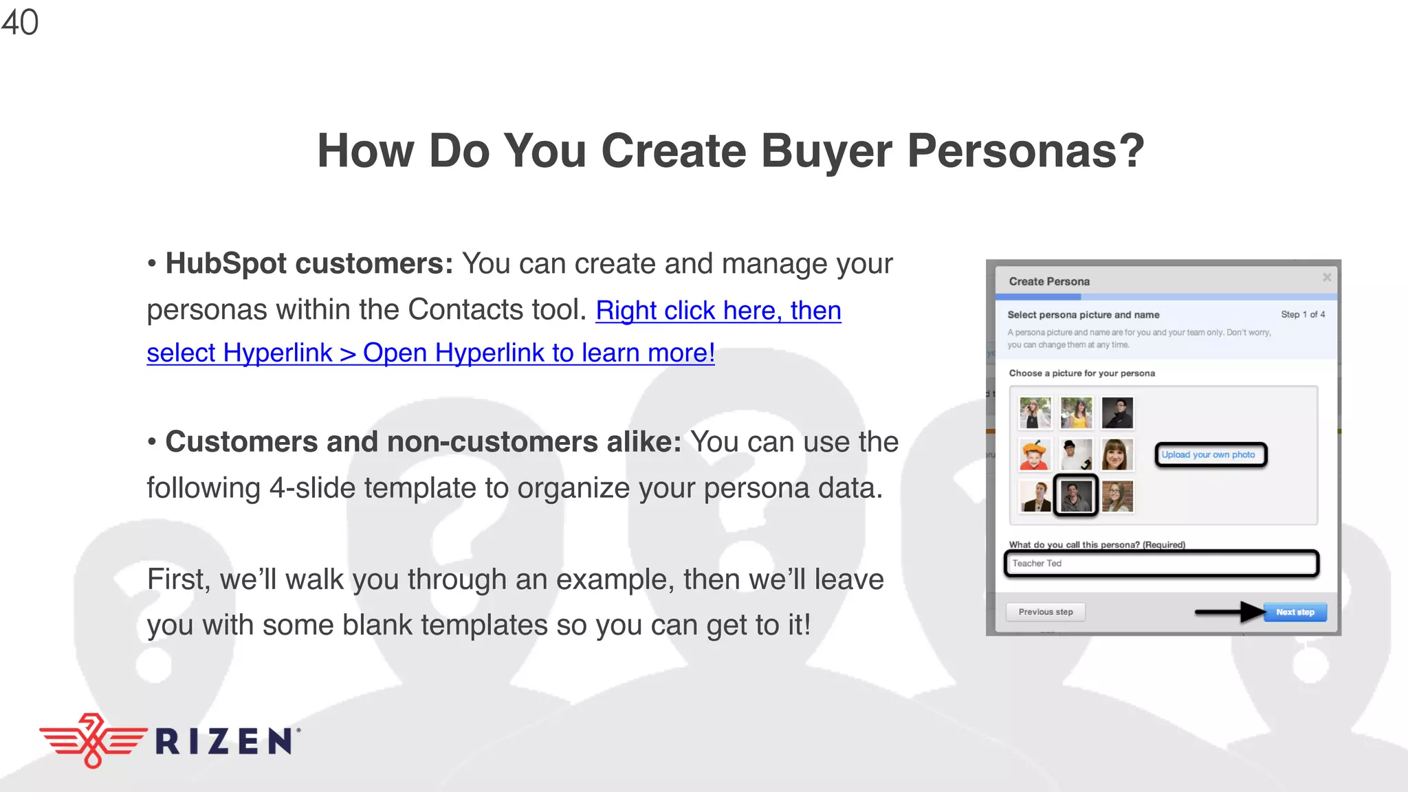 How Do You Create Buyer Personas?
• HubSpot customers: You can create and manage your
personas within the Contacts tool. Right click here, then
select Hyperlink > Open Hyperlink to learn more!
• Customers and non-customers alike: You can use the
following 4-slide template to organize your persona data.
First, we’ll walk you through an example, then we’ll leave
you with some blank templates so you can get to it!
40
 