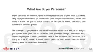 What Are Buyer Personas?
Buyer personas are fictional, generalized representations of your ideal customers.
They help you understand your customers (and prospective customers) better, and
make it easier for you to tailor content to the specific needs, behaviors, and
concerns of different groups.
The strongest buyer personas are based on market research as well as on insights
you gather from your actual customer base (through surveys, interviews, etc.).
Depending on your business, you could have as few as one or two personas, or as
many as 10 or 20. (Note: If you’re new to personas, start small! You can always
develop more personas later if needed.)
33
 