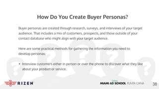 How Do You Create Buyer Personas?
Buyer personas are created through research, surveys, and interviews of your target
audience. That includes a mix of customers, prospects, and those outside of your
contact database who might align with your target audience.
Here are some practical methods for gathering the information you need to
develop personas:
• Interview customers either in person or over the phone to discover what they like
about your product or service.
38
 