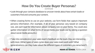 How Do You Create Buyer Personas?
(continued)
• Look through your contacts database to uncover trends about how certain leads or
customers find and consume your content.
• When creating forms to use on your website, use form fields that capture important
persona information. (For example, if all of your personas vary based on company
size, ask each lead for information about company size on your forms. You could also
gather information on what forms of social media your leads use by asking a question
about social media accounts.)
• Take into consideration your sales team's feedback on the leads they are interacting
with most. (What types of sales cycles does your sales team work with? What
generalizations can they make about the different types of customers you serve best?)
39
 