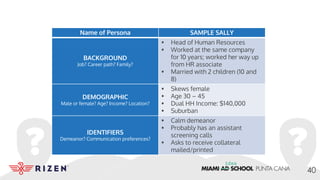 Name of Persona SAMPLE SALLY
BACKGROUND
Job? Career path? Family?
• Head of Human Resources
• Worked at the same company
for 10 years; worked her way up
from HR associate
• Married with 2 children (10 and
8)
DEMOGRAPHIC
Male or female? Age? Income? Location?
• Skews female
• Age 30 – 45
• Dual HH Income: $140,000
• Suburban
IDENTIFIERS
Demeanor? Communication preferences?
• Calm demeanor
• Probably has an assistant
screening calls
• Asks to receive collateral
mailed/printed
40
 