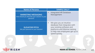 Name of Persona SAMPLE SALLY
MARKETING MESSAGING
How should you describe your solution to your
persona?
• Integrated HR Database
Management
ELEVATOR PITCH
Sell your persona on your solution!
• We give you an intuitive
database that integrates with
your existing software and
platforms and lifetime training
to help new employees get up to
speed quickly.
43
 