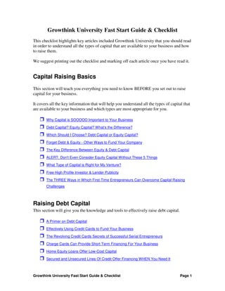 Growthink University Fast Start Guide & Checklist
This checklist highlights key articles included Growthink University that you should read
in order to understand all the types of capital that are available to your business and how
to raise them.

We suggest printing out the checklist and marking off each article once you have read it.


Capital Raising Basics
This section will teach you everything you need to know BEFORE you set out to raise
capital for your business.

It covers all the key information that will help you understand all the types of capital that
are available to your business and which types are most appropriate for you.

       Why Capital is SOOOOO Important to Your Business

       Debt Capital? Equity Capital? What's the Difference?

       Which Should I Choose? Debt Capital or Equity Capital?

       Forget Debt & Equity - Other Ways to Fund Your Company

       The Key Difference Between Equity & Debt Capital

       ALERT: Don't Even Consider Equity Capital Without These 5 Things

       What Type of Capital is Right for My Venture?

       Free High Profile Investor & Lender Publicity

       The THREE Ways in Which First-Time Entrepreneurs Can Overcome Capital Raising
       Challenges



Raising Debt Capital
This section will give you the knowledge and tools to effectively raise debt capital.

       A Primer on Debt Capital

       Effectively Using Credit Cards to Fund Your Business

       The Revolving Credit Cards Secrets of Successful Serial Entrepreneurs

       Charge Cards Can Provide Short Term Financing For Your Business

       Home Equity Loans Offer Low-Cost Capital

       Secured and Unsecured Lines Of Credit Offer Financing WHEN You Need It



Growthink University Fast Start Guide & Checklist                                       Page 1
 