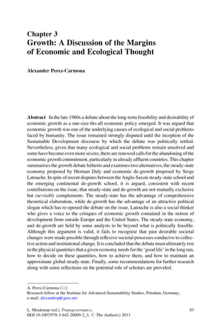 Chapter 3
Growth: A Discussion of the Margins
of Economic and Ecological Thought

Alexander Perez-Carmona




Abstract In the late 1960s a debate about the long-term feasibility and desirability of
economic growth as a one-size-ﬁts-all economic policy emerged. It was argued that
economic growth was one of the underlying causes of ecological and social problems
faced by humanity. The issue remained strongly disputed until the inception of the
Sustainable Development discourse by which the debate was politically settled.
Nevertheless, given that many ecological and social problems remain unsolved and
some have become even more severe, there are renewed calls for the abandoning of the
economic growth commitment, particularly in already afﬂuent countries. This chapter
summarises the growth debate hitherto and examines two alternatives, the steady-state
economy proposed by Herman Daly and economic de-growth proposed by Serge
Latouche. In spite of recent disputes between the Anglo-Saxon steady-state school and
the emerging continental de-growth school, it is argued, consistent with recent
contributions on the issue, that steady-state and de-growth are not mutually exclusive
but inevitably complements. The steady-state has the advantage of comprehensive
theoretical elaboration, while de-growth has the advantage of an attractive political
slogan which has re-opened the debate on the issue. Latouche is also a social thinker
who gives a voice to the critiques of economic growth contained in the notion of
development from outside Europe and the United States. The steady-state economy,
and de-growth are held by some analysts to be beyond what is politically feasible.
Although this argument is valid, it fails to recognise that past desirable societal
changes were made possible through reﬂexive societal processes conducive to collec-
tive action and institutional change. It is concluded that the debate must ultimately rest
in the physical quantities that a given economy needs for the ‘good life’ in the long run,
how to decide on these quantities, how to achieve them, and how to maintain an
approximate global steady-state. Finally, some recommendations for further research
along with some reﬂections on the potential role of scholars are provided.



A. Perez-Carmona (*)
Research fellow at the Institute for Advanced Sustainability Studies, Potsdam, Germany,
e-mail: alexandrop@gmx.net

L. Meuleman (ed.), Transgovernance,                                                       83
DOI 10.1007/978-3-642-28009-2_3, # The Author(s) 2013
 