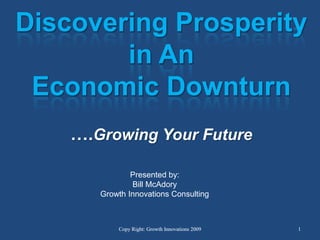 Discovering Prosperity  in An Economic Downturn….Growing Your Future Presented by: Bill McAdory Growth Innovations Consulting Copy Right: Growth Innovations 2009 1 1 Copy Right: Growth Innovations 2009 
