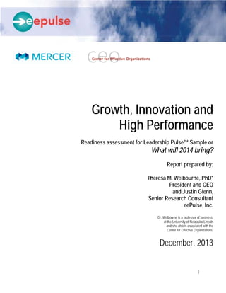 1
Growth and Energy
Leadership Pulse™
November 14, 2013
DRAFT
DO NOT DISTRIBUTE
Growth, Innovation and
High Performance
Readiness assessment for Leadership Pulse™ Sample or
What will 2014 bring?
Report prepared by:
Theresa M. Welbourne, PhD*
President and CEO
and Justin Glenn,
Senior Research Consultant
eePulse, Inc.
Dr. Welbourne is a professor of business,
at the University of Nebraska-Lincoln
and she also is associated with the
Center for Effective Organizations.
December, 2013
 