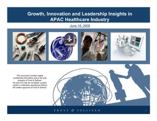 Growth, Innovation and Leadership Insights in
                           APAC Healthcare Industry
                                            June 18, 2009




     This document contains highly
 confidential information and is the sole
      property of Frost & Sullivan.
No part of it may be circulated, quoted,
copied or otherwise reproduced without
the written approval of Frost & Sullivan.




                                                                 1
 