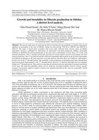 International Journal of Humanities and Social Science Invention
ISSN (Online): 2319 – 7722, ISSN (Print): 2319 – 7714
www.ijhssi.org ||Volume 6 Issue 11||November. 2017 || PP.39-45
www.ijhssi.org 39 | Page
Growth and Instability in Oilseeds production in Odisha:
A district level analysis
*Siba Prasad Samal1
, Dr. Rabi N Patra2
, Manoj Kumar Das3
and
Dr. Bijaya Bhusan Nanda4
1
PhD Scholar, Dept. of Economics, Ravenshaw University, Cuttack
2
Visiting Professor, Council of Analytical Tribal Studies, Koraput
3
Asst. Professor, Dept. of Economics, Ravenshaw University, Cuttack
4
Dy Director, Regional Institute of Planning, Applied Economics & Statistic, Odisha, Bhubaneswar
*Author for Correspondence : E-mail – sibasamal1962@gmail.com
Corresponding Author: Siba Prasad Samal
Abstract: The present study aims at analysing the district level growth and instability of oilseeds with special
emphasis on groundnut in the state of Odisha, taking two time periods 1995-96 to 2004-05 and 2005-06 to
2014-15. The study is based upon secondary time series data collected from various issues of Odisha
Agriculture Statistics, published by Directorate of Agriculture and food production, Odisha. Groundnut
continues to dominate the oilseed production in the state with a contribution of more than 2/3rd
of the total
oilseeds production. The 1st
decadal period had experienced overall negative growth of groundnut and total
oilseed production. The 2nd
decadal period has witnessed remarkable improvement in the growth of groundnut
and oilseeds production in the state and also across the districts. However there are 9 districts with negative
growth rate in the 2nd
decadal period. The instability in the production of groundnut and total oilseeds have
experienced much improvement in the 2nd
decadal period. However 13 districts had high level of instability
during the 2nd
decadal period. These districts need special attention from the agricultural extension machinery
of the state. The study has identified cluster of low, moderate and high instability districts. Cluster specific
strategic interventions might be useful to harness the optimum potential of the state for sustainable oilseed
production in the state.
---------------------------------------------------------------------------------------------------------------------------------------
Date of Submission: 17-11-2017 Date of acceptance: 25-11-2017
---------------------------------------------------------------------------------------------------------------------------------------
I. Introduction
India is the largest producer of oilseeds in the world and this sector occupies an important place in
Indian economy. India accounts for 12-15% of global oilseeds area, 6-7% of vegetables oil production and 9-
10% of the total edible oil production, Jha. G. K. et al (2012). The oilseeds sector has been an important area of
concern and interventions for Indian policy makers in the post reform period when India became one of the
largest importers of edible oils in the world importing about half of the domestic requirements in the 1990s
Sharma V. P. (2014).
Odisha agriculture is highly concentrated in low productive and high water consuming paddy
cultivation with little diversifications towards pulses, oilseeds and other high value crops Reddy A. A. (2013).
Patnaik F. and Mohanty S. (2014) found that area, yield and production of oilseeds in Odiasha registered
negative growth during 1993-2004 while the period 2004-2011 experienced impressive growth of oilseed
production in the state. This phenomenon has occurred across the four physiographic zones of Odisha i.e.
Northern plateau, Central table land, Eastern Ghat and Coastal plains. This might be due to crop diversification
in favour of high productive commercial crops. Besides the cultivators have adopted technology intensive
practices, use of HYV seeds for achieving higher level of production (Wein Berger and Lumpkin, 2007).
However with the advent of modern technology and liberalization there have been fluctuation in agricultural
production rendering as intense debate on agricultural growth and instability in India. Since it has direct
implication for food supply management and macro economic stability (Chand and Raju, 2009). Instability in
production and productivity of Indian agricultural in relation to green revolution has been intensely studied at
aggregate level and there are contradictory views regarding the impact of green revolution on instability. Some
studies (Hazell, 1982; Rao, et al, 1988; Larson et al, 2004) have concluded that instability has increased in
Indian agriculture during post green revolution period due to adoption of modern technology. The contradictory
evidence has been propounded by the studies like Mahendra Dev (1987), and Chand and Raju (2009) who have
concluded that the instability has declined during the post green revolution period. Paltasing, K. R. et al (2013)
studied growth and instability in subsistence agriculture in Odisha. The study concluded that major crops
depicted a distressing picture in two ways. First, incidence of green revolution and subsequently of liberalization
 