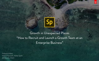 Growth in Unexpected Places
“How to Recruit and Launch a Growth Team at an
Enterprise Business”
Thibault Imbert,
Head of Growth, Adobe Spark
@thibault_imbert
 