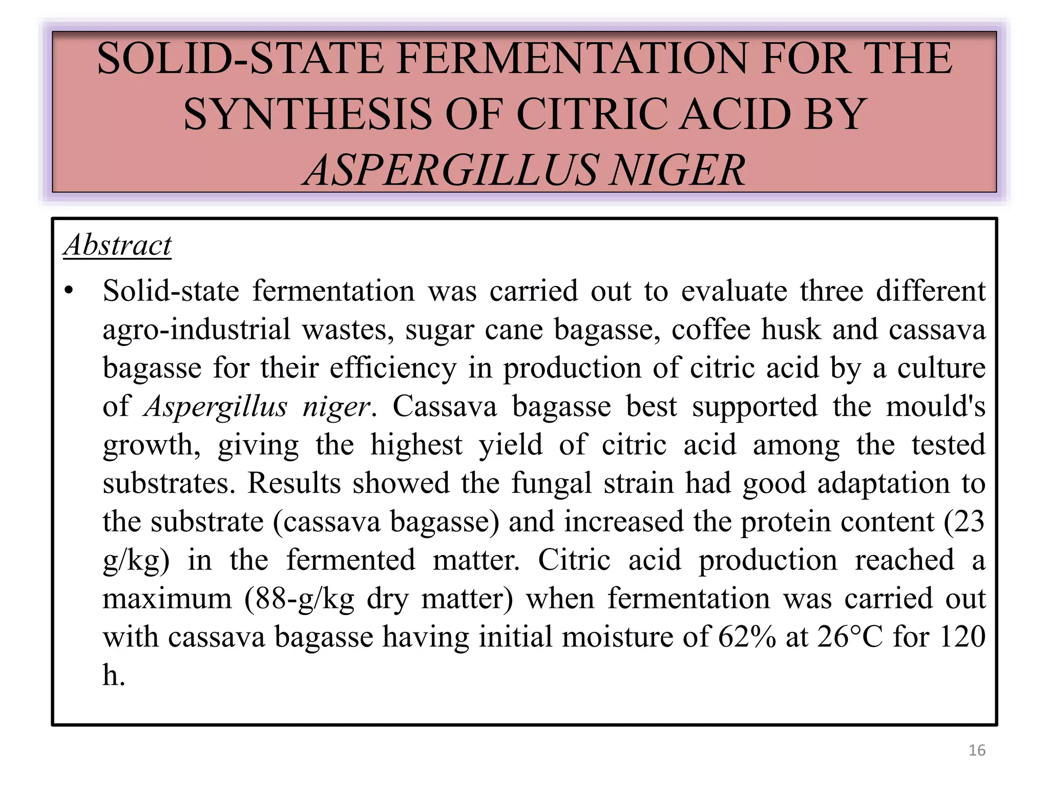 SOLID-STATE FERMENTATION FOR THE 
SYNTHESIS OF CITRIC ACID BY 
ASPERGILLUS NIGER 
Abstract 
• Solid-state fermentation was carried out to evaluate three different 
agro-industrial wastes, sugar cane bagasse, coffee husk and cassava 
bagasse for their efficiency in production of citric acid by a culture 
of Aspergillus niger. Cassava bagasse best supported the mould's 
growth, giving the highest yield of citric acid among the tested 
substrates. Results showed the fungal strain had good adaptation to 
the substrate (cassava bagasse) and increased the protein content (23 
g/kg) in the fermented matter. Citric acid production reached a 
maximum (88-g/kg dry matter) when fermentation was carried out 
with cassava bagasse having initial moisture of 62% at 26°C for 120 
h. 
16 
 