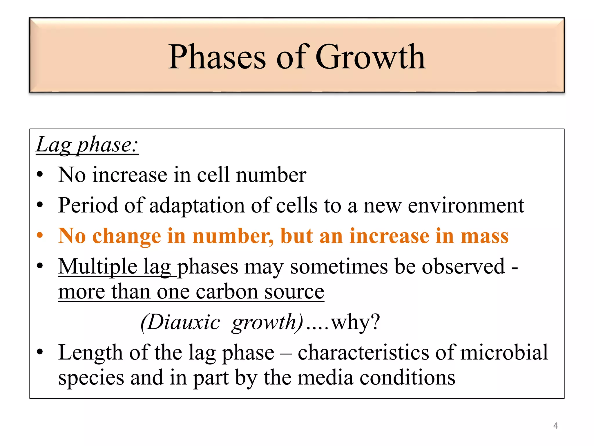 Phases of Growth 
Lag phase: 
• No increase in cell number 
• Period of adaptation of cells to a new environment 
• No change in number, but an increase in mass 
• Multiple lag phases may sometimes be observed - 
more than one carbon source 
(Diauxic growth)….why? 
• Length of the lag phase – characteristics of microbial 
species and in part by the media conditions 
4 
 
