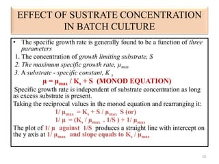 EFFECT OF SUSTRATE CONCENTRATION 
IN BATCH CULTURE 
• The specific growth rate is generally found to be a function of three 
parameters 
1. The concentration of growth limiting substrate, S 
2. The maximum specific growth rate, μmax 
3. A substrate - specific constant, K s 
μ = μmax / Ks + S (MONOD EQUATION) 
Specific growth rate is independent of substrate concentration as long 
as excess substrate is present. 
Taking the reciprocal values in the monod equation and rearranging it: 
1/ μmax = Ks + S / μmax S (or) 
1/ μ = (Ks / μmax . 1/S ) + 1/ μmax 
The plot of 1/ μ against 1/S produces a straight line with intercept on 
the y axis at 1/ μmax and slope equals to Ks / μmax 
10 
 