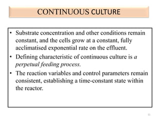 CONTINUOUS CULTURE 
• Substrate concentration and other conditions remain 
constant, and the cells grow at a constant, fully 
acclimatised exponential rate on the effluent. 
• Defining characteristic of continuous culture is a 
perpetual feeding process. 
• The reaction variables and control parameters remain 
consistent, establishing a time-constant state within 
the reactor. 
11 
 