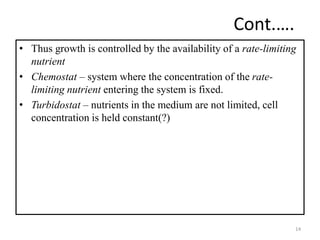 Cont.…. 
• Thus growth is controlled by the availability of a rate-limiting 
nutrient 
• Chemostat – system where the concentration of the rate-limiting 
nutrient entering the system is fixed. 
• Turbidostat – nutrients in the medium are not limited, cell 
concentration is held constant(?) 
14 
 