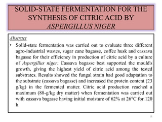 SOLID-STATE FERMENTATION FOR THE 
SYNTHESIS OF CITRIC ACID BY 
ASPERGILLUS NIGER 
Abstract 
• Solid-state fermentation was carried out to evaluate three different 
agro-industrial wastes, sugar cane bagasse, coffee husk and cassava 
bagasse for their efficiency in production of citric acid by a culture 
of Aspergillus niger. Cassava bagasse best supported the mould's 
growth, giving the highest yield of citric acid among the tested 
substrates. Results showed the fungal strain had good adaptation to 
the substrate (cassava bagasse) and increased the protein content (23 
g/kg) in the fermented matter. Citric acid production reached a 
maximum (88-g/kg dry matter) when fermentation was carried out 
with cassava bagasse having initial moisture of 62% at 26°C for 120 
h. 
16 
 